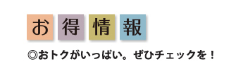 お得情報 おトクがいっぱい。ぜひチェックを！